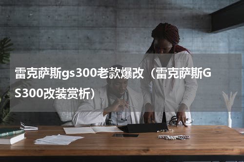 雷克萨斯gs300老款爆改（雷克萨斯GS300改装赏析）