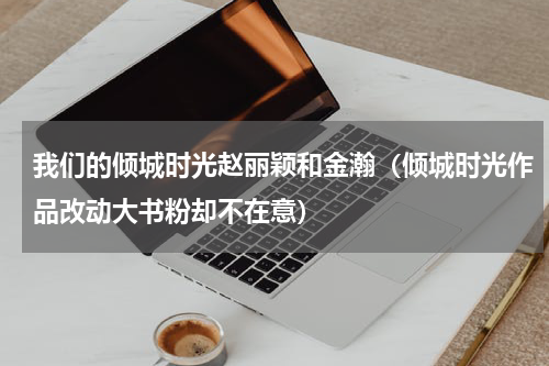 我们的倾城时光赵丽颖和金瀚（倾城时光作品改动大书粉却不在意）