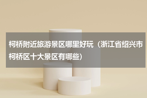 柯桥附近旅游景区哪里好玩（浙江省绍兴市柯桥区十大景区有哪些）