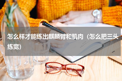 怎么样才能练出麒麟臂和肌肉（怎么把三头练宽）