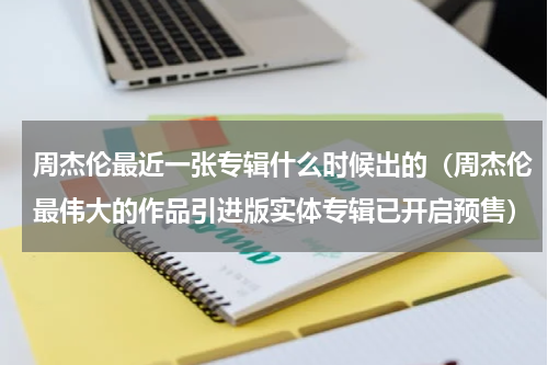 周杰伦最近一张专辑什么时候出的（周杰伦最伟大的作品引进版实体专辑已开启预售）