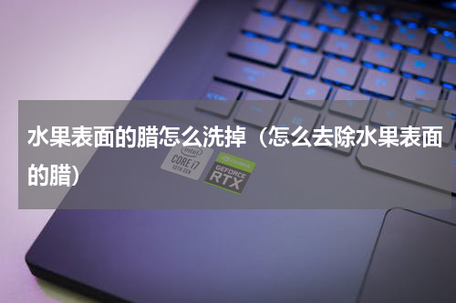 水果表面的腊怎么洗掉（怎么去除水果表面的腊）