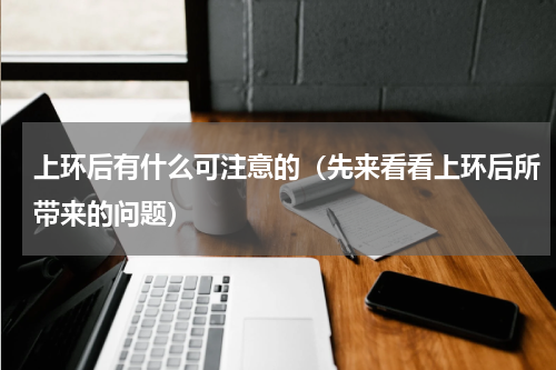 上环后有什么可注意的（先来看看上环后所带来的问题）