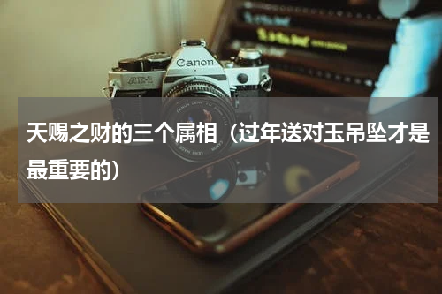天赐之财的三个属相（过年送对玉吊坠才是最重要的）
