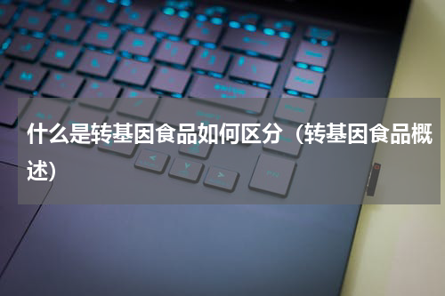 什么是转基因食品如何区分（转基因食品概述）