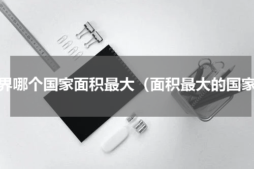世界哪个国家面积最大（面积最大的国家）