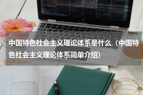 中国特色社会主义理论体系是什么（中国特色社会主义理论体系简单介绍）