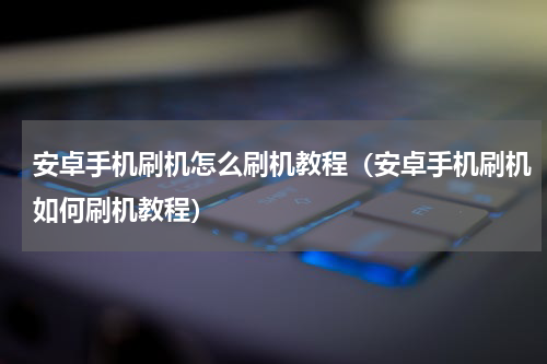 安卓手机刷机怎么刷机教程（安卓手机刷机如何刷机教程）