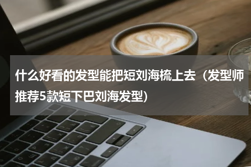 什么好看的发型能把短刘海梳上去（发型师推荐5款短下巴刘海发型）