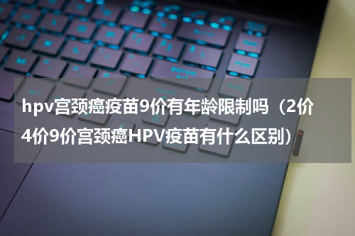 hpv宫颈癌疫苗9价有年龄限制吗（2价4价9价宫颈癌HPV疫苗有什么区别）