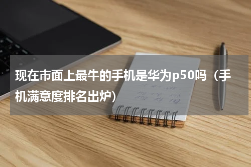 现在市面上最牛的手机是华为p50吗（手机满意度排名出炉）