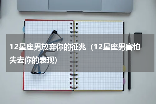12星座男放弃你的征兆（12星座男害怕失去你的表现）