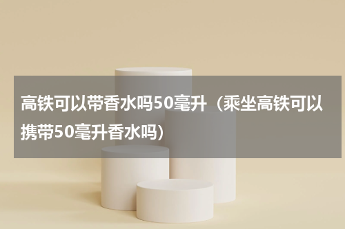 高铁可以带香水吗50毫升（乘坐高铁可以携带50毫升香水吗）