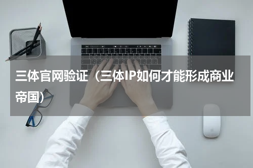 三体官网验证（三体IP如何才能形成商业帝国）