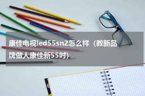 康佳电视led55sn2怎么样（教新品牌做人康佳新55吋）