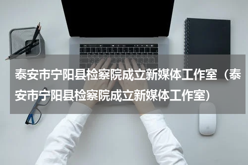 泰安市宁阳县检察院成立新媒体工作室（泰安市宁阳县检察院成立新媒体工作室）