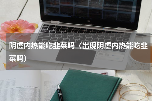 阴虚内热能吃韭菜吗（出现阴虚内热能吃韭菜吗）