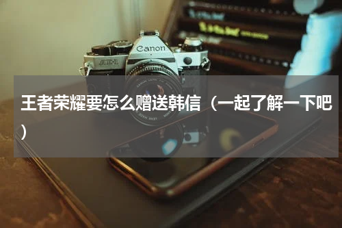 王者荣耀要怎么赠送韩信（一起了解一下吧）