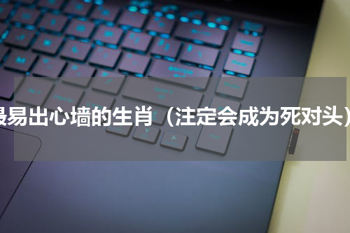最易出心墙的生肖（注定会成为死对头）