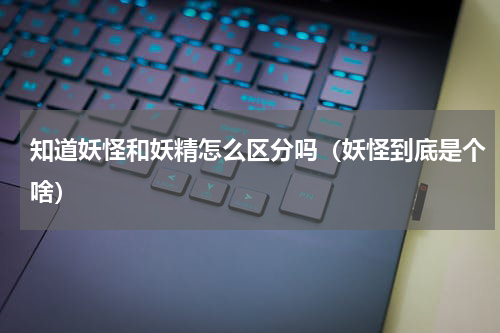 知道妖怪和妖精怎么区分吗（妖怪到底是个啥）