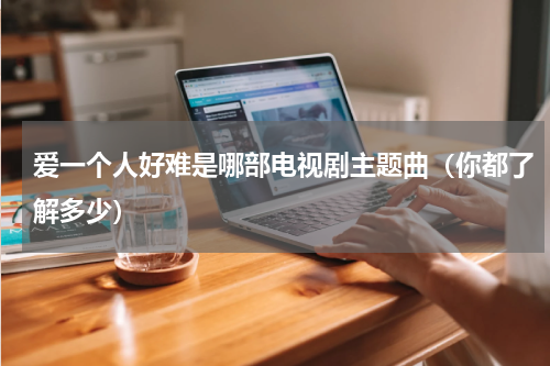 爱一个人好难是哪部电视剧主题曲（你都了解多少）