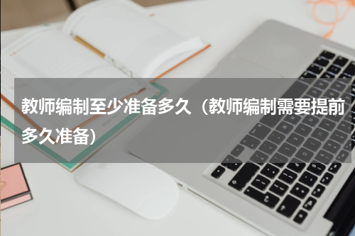 教师编制至少准备多久（教师编制需要提前多久准备）