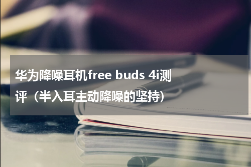 华为降噪耳机free buds 4i测评（半入耳主动降噪的坚持）