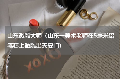 山东微雕大师（山东一美术老师在5毫米铅笔芯上微雕出天安门）