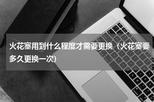 火花塞用到什么程度才需要更换（火花塞要多久更换一次）