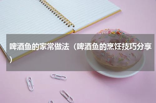 啤酒鱼的家常做法（啤酒鱼的烹饪技巧分享）