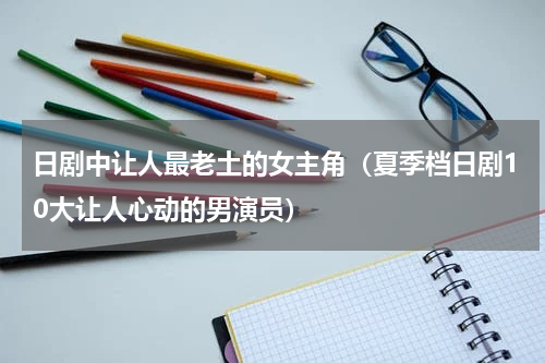 日剧中让人最老土的女主角（夏季档日剧10大让人心动的男演员）
