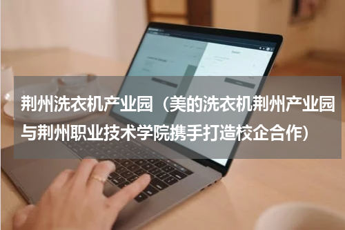 荆州洗衣机产业园（美的洗衣机荆州产业园与荆州职业技术学院携手打造校企合作）
