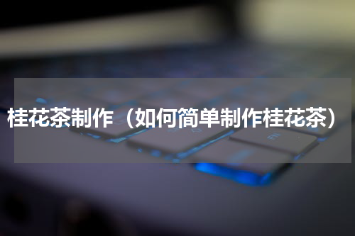 桂花茶制作（如何简单制作桂花茶）