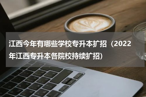 江西今年有哪些学校专升本扩招（2022年江西专升本各院校持续扩招）