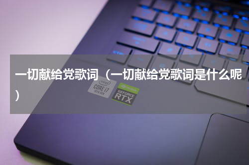 一切献给党歌词（一切献给党歌词是什么呢）