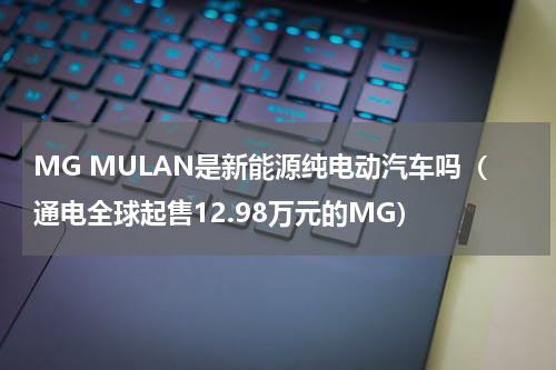 MG MULAN是新能源纯电动汽车吗（通电全球起售12.98万元的MG）