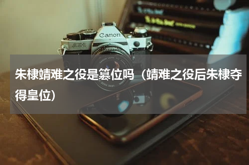 朱棣靖难之役是篡位吗（靖难之役后朱棣夺得皇位）