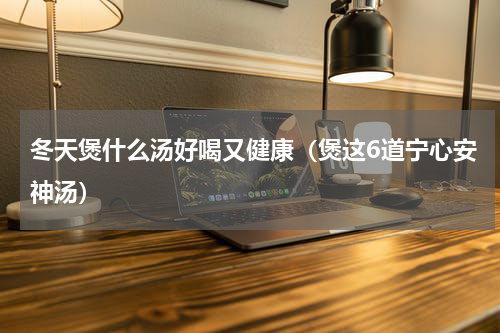 冬天煲什么汤好喝又健康（煲这6道宁心安神汤）