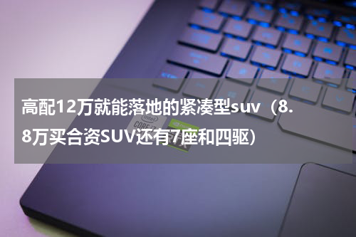 高配12万就能落地的紧凑型suv（8.8万买合资SUV还有7座和四驱）