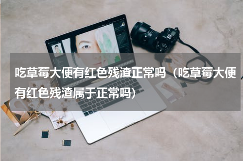 吃草莓大便有红色残渣正常吗（吃草莓大便有红色残渣属于正常吗）