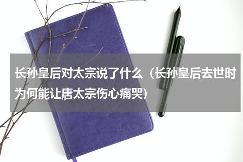 长孙皇后对太宗说了什么（长孙皇后去世时为何能让唐太宗伤心痛哭）