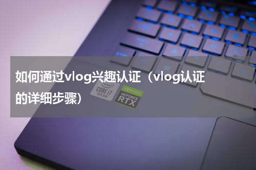 如何通过vlog兴趣认证（vlog认证的详细步骤）
