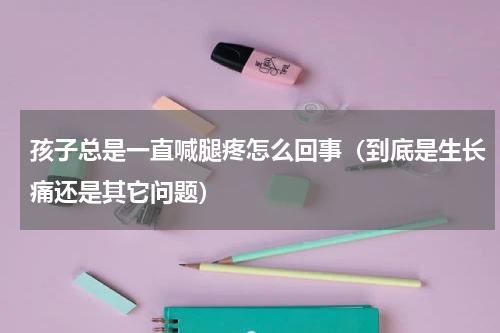 孩子总是一直喊腿疼怎么回事（到底是生长痛还是其它问题）
