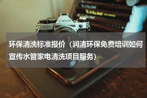 环保清洗标准报价（润清环保免费培训如何宣传水管家电清洗项目服务）
