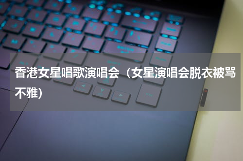 香港女星唱歌演唱会（女星演唱会脱衣被骂不雅）