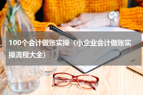100个会计做账实操（小企业会计做账实操流程大全）