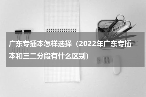 广东专插本怎样选择（2022年广东专插本和三二分段有什么区别）