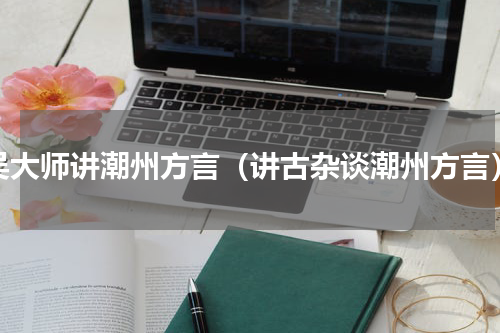 吴大师讲潮州方言（讲古杂谈潮州方言）