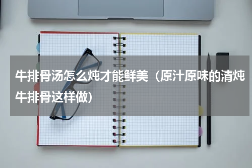 牛排骨汤怎么炖才能鲜美（原汁原味的清炖牛排骨这样做）