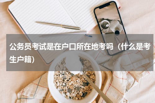 公务员考试是在户口所在地考吗（什么是考生户籍）